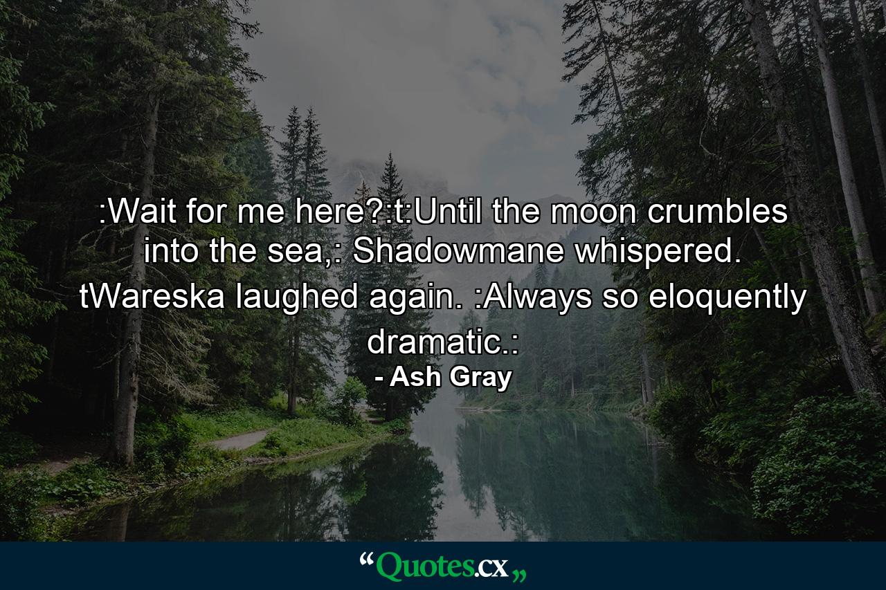 :Wait for me here?:t:Until the moon crumbles into the sea,: Shadowmane whispered. tWareska laughed again. :Always so eloquently dramatic.: - Quote by Ash Gray