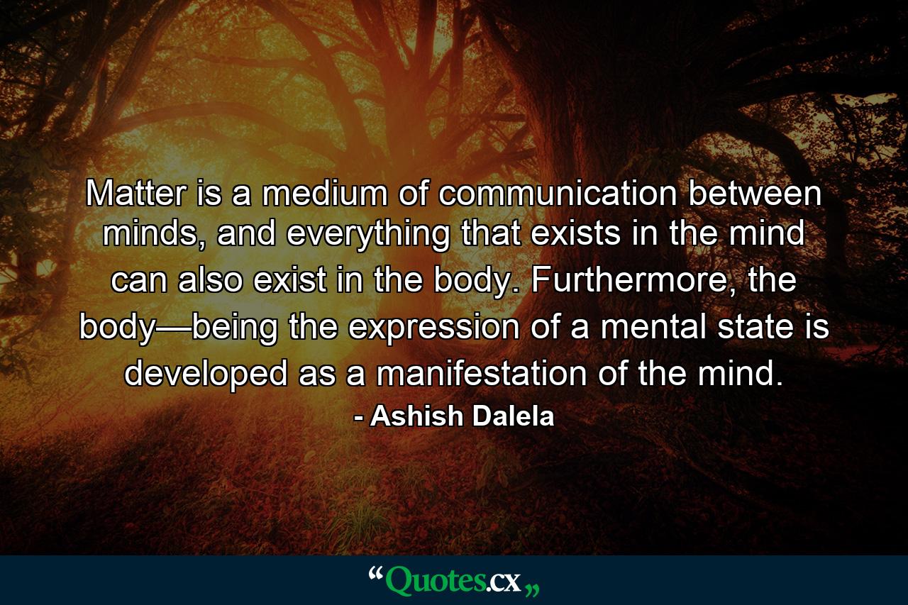 Matter is a medium of communication between minds, and everything that exists in the mind can also exist in the body. Furthermore, the body—being the expression of a mental state is developed as a manifestation of the mind. - Quote by Ashish Dalela