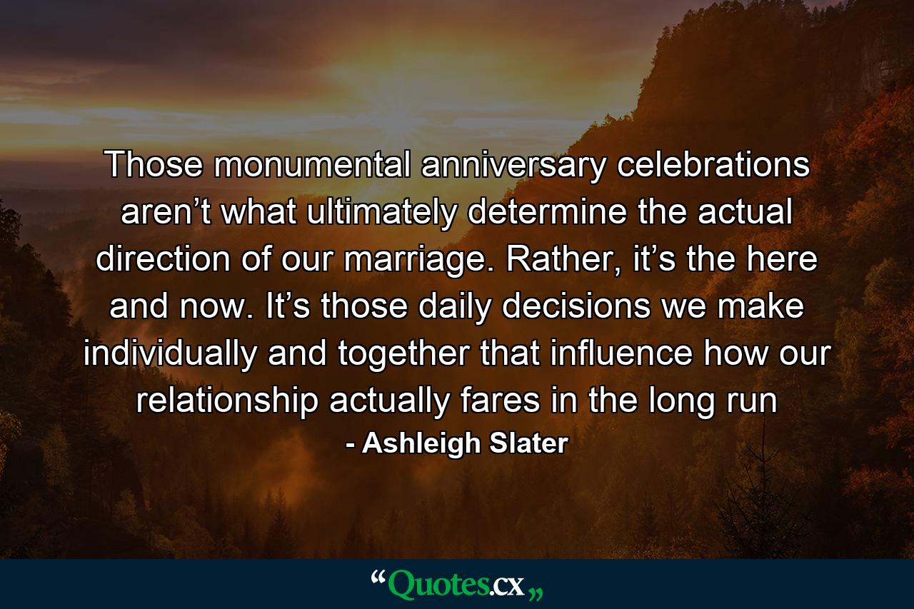 Those monumental anniversary celebrations aren’t what ultimately determine the actual direction of our marriage. Rather, it’s the here and now. It’s those daily decisions we make individually and together that influence how our relationship actually fares in the long run - Quote by Ashleigh Slater