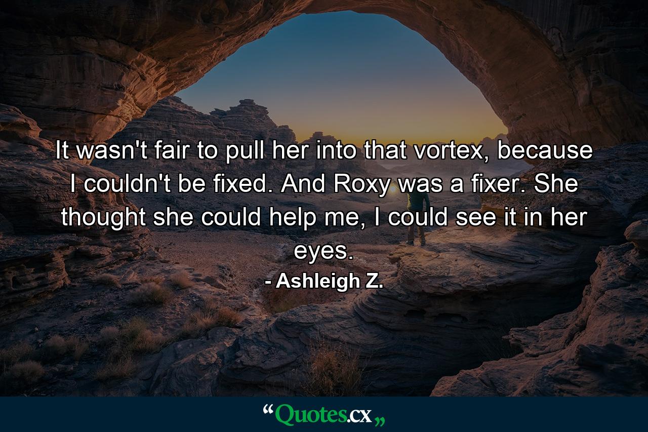 It wasn't fair to pull her into that vortex, because I couldn't be fixed. And Roxy was a fixer. She thought she could help me, I could see it in her eyes. - Quote by Ashleigh Z.