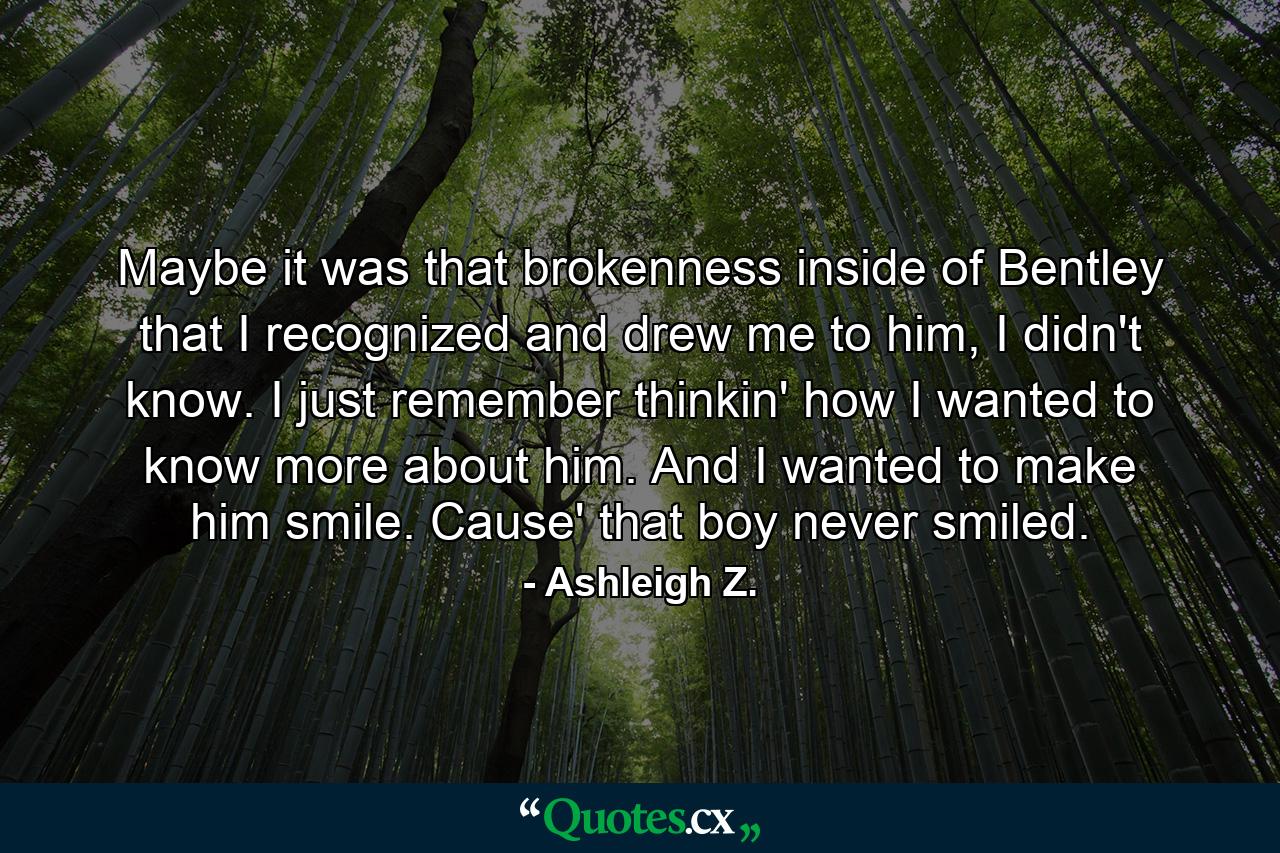 Maybe it was that brokenness inside of Bentley that I recognized and drew me to him, I didn't know. I just remember thinkin' how I wanted to know more about him. And I wanted to make him smile. Cause' that boy never smiled. - Quote by Ashleigh Z.