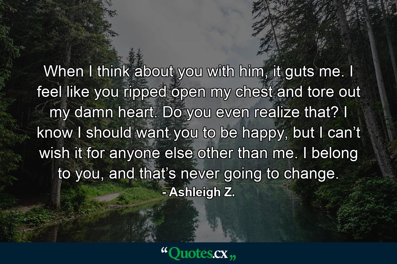 When I think about you with him, it guts me. I feel like you ripped open my chest and tore out my damn heart. Do you even realize that? I know I should want you to be happy, but I can’t wish it for anyone else other than me. I belong to you, and that’s never going to change. - Quote by Ashleigh Z.