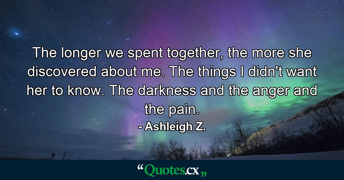 The longer we spent together, the more she discovered about me. The things I didn't want her to know. The darkness and the anger and the pain. - Quote by Ashleigh Z.