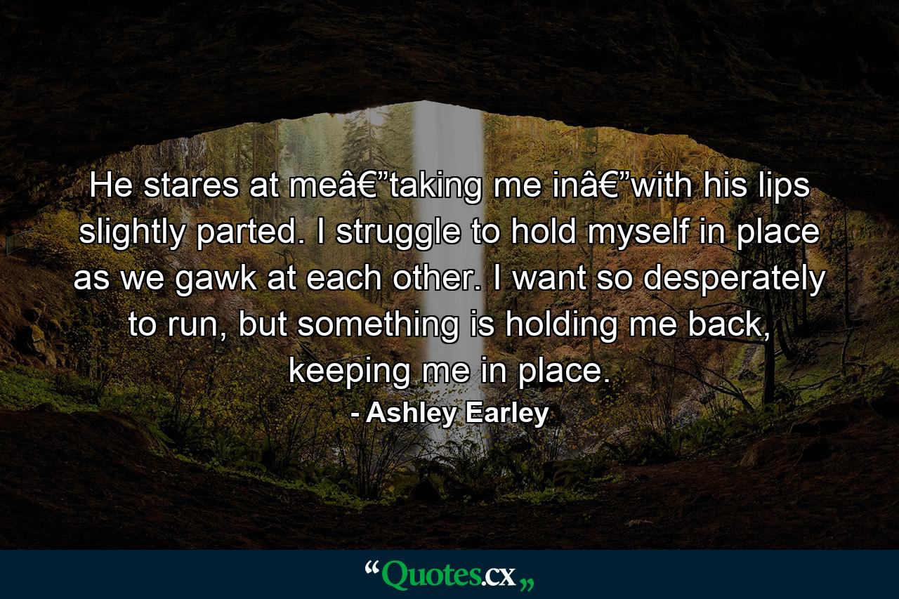 He stares at meâ€”taking me inâ€”with his lips slightly parted. I struggle to hold myself in place as we gawk at each other. I want so desperately to run, but something is holding me back, keeping me in place. - Quote by Ashley Earley