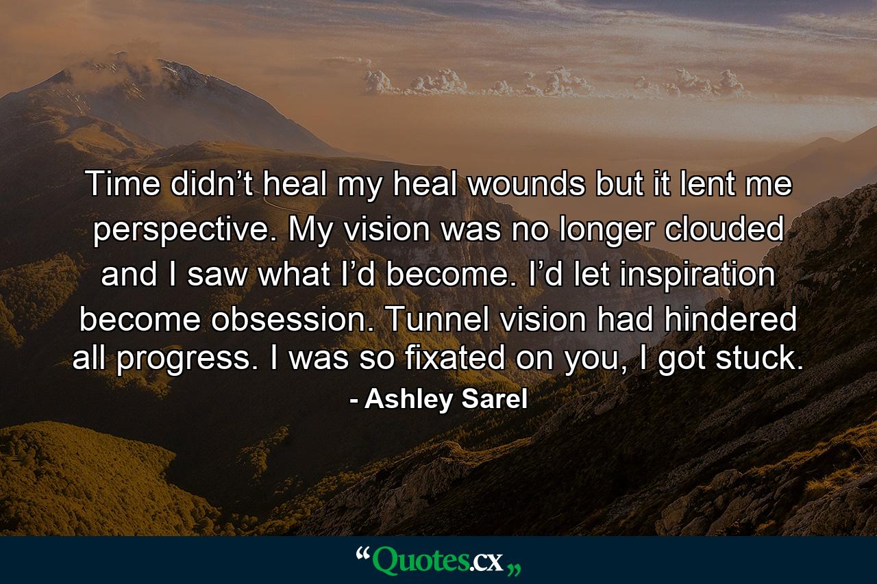 Time didn’t heal my heal wounds but it lent me perspective. My vision was no longer clouded and I saw what I’d become. I’d let inspiration become obsession. Tunnel vision had hindered all progress. I was so fixated on you, I got stuck. - Quote by Ashley Sarel