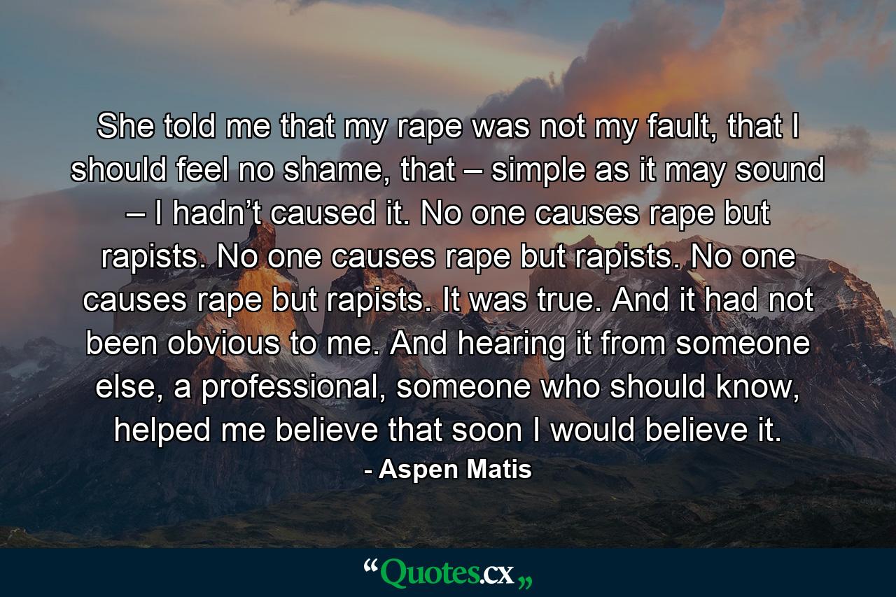 She told me that my rape was not my fault, that I should feel no shame, that – simple as it may sound – I hadn’t caused it. No one causes rape but rapists. No one causes rape but rapists. No one causes rape but rapists. It was true. And it had not been obvious to me. And hearing it from someone else, a professional, someone who should know, helped me believe that soon I would believe it. - Quote by Aspen Matis