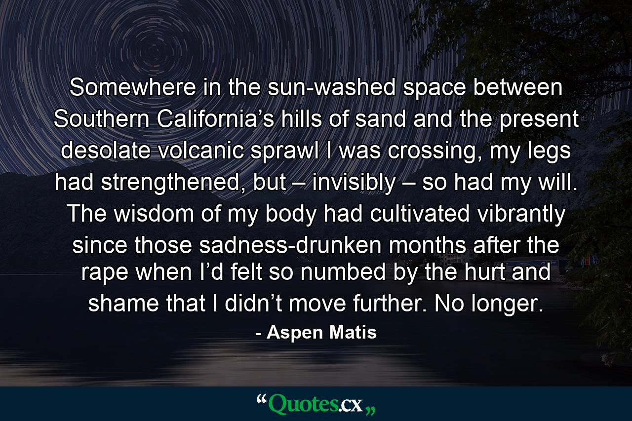 Somewhere in the sun-washed space between Southern California’s hills of sand and the present desolate volcanic sprawl I was crossing, my legs had strengthened, but – invisibly – so had my will. The wisdom of my body had cultivated vibrantly since those sadness-drunken months after the rape when I’d felt so numbed by the hurt and shame that I didn’t move further. No longer. - Quote by Aspen Matis