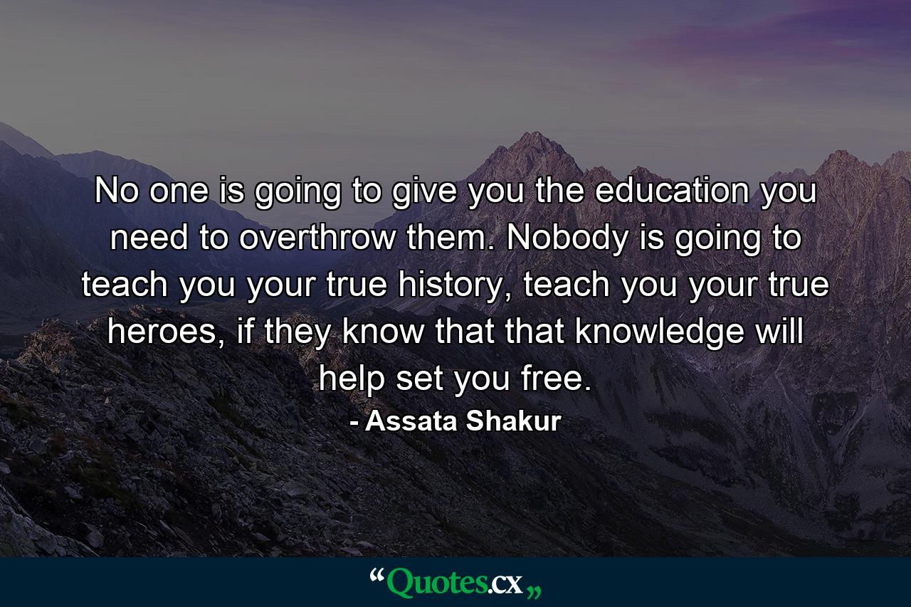 No one is going to give you the education you need to overthrow them. Nobody is going to teach you your true history, teach you your true heroes, if they know that that knowledge will help set you free. - Quote by Assata Shakur