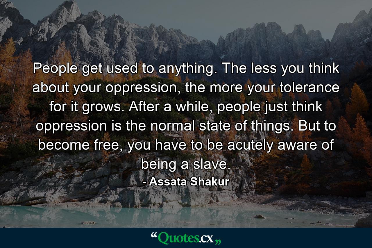 People get used to anything. The less you think about your oppression, the more your tolerance for it grows. After a while, people just think oppression is the normal state of things. But to become free, you have to be acutely aware of being a slave. - Quote by Assata Shakur