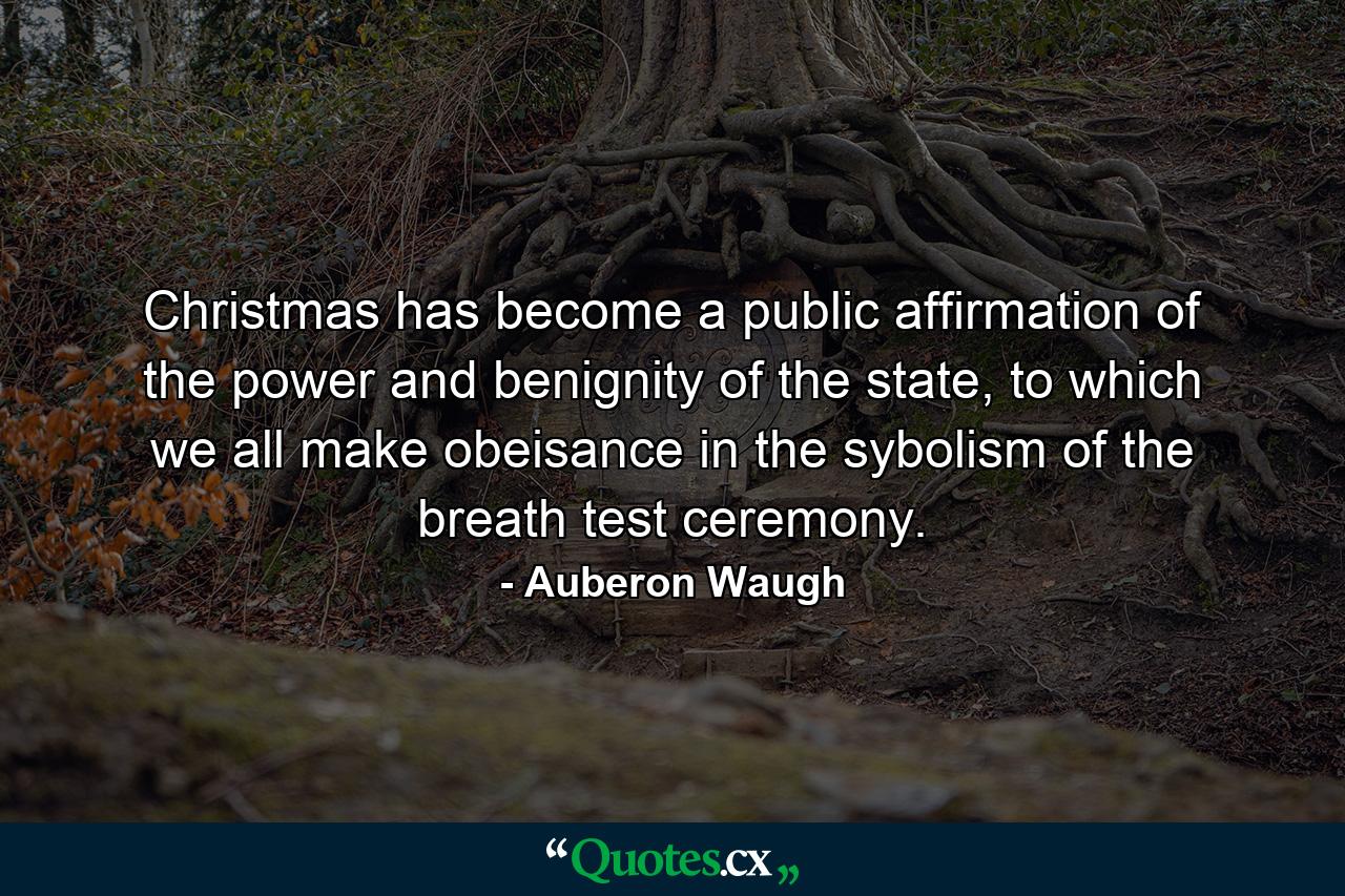 Christmas has become a public affirmation of the power and benignity of the state, to which we all make obeisance in the sybolism of the breath test ceremony. - Quote by Auberon Waugh