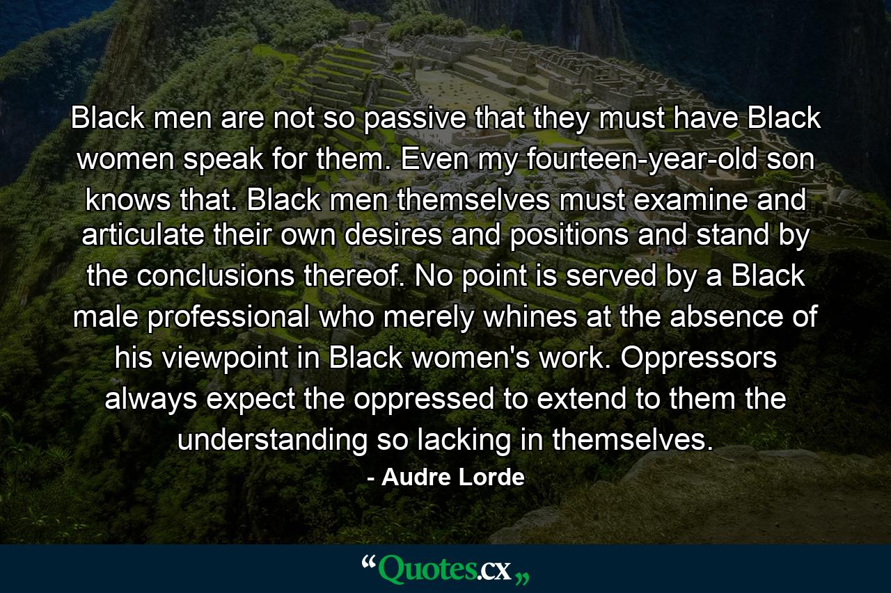 Black men are not so passive that they must have Black women speak for them. Even my fourteen-year-old son knows that. Black men themselves must examine and articulate their own desires and positions and stand by the conclusions thereof. No point is served by a Black male professional who merely whines at the absence of his viewpoint in Black women's work. Oppressors always expect the oppressed to extend to them the understanding so lacking in themselves. - Quote by Audre Lorde