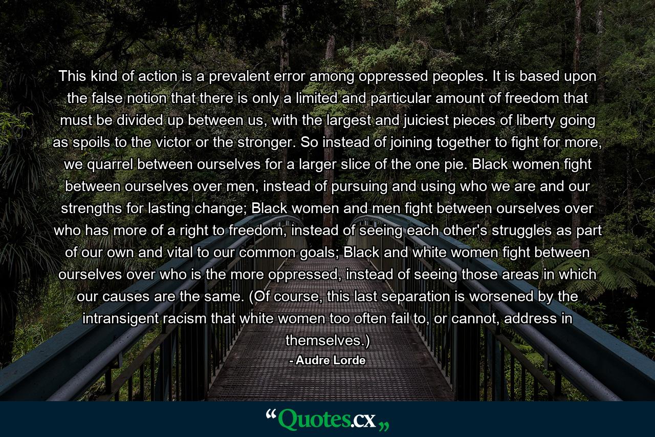 This kind of action is a prevalent error among oppressed peoples. It is based upon the false notion that there is only a limited and particular amount of freedom that must be divided up between us, with the largest and juiciest pieces of liberty going as spoils to the victor or the stronger. So instead of joining together to fight for more, we quarrel between ourselves for a larger slice of the one pie. Black women fight between ourselves over men, instead of pursuing and using who we are and our strengths for lasting change; Black women and men fight between ourselves over who has more of a right to freedom, instead of seeing each other's struggles as part of our own and vital to our common goals; Black and white women fight between ourselves over who is the more oppressed, instead of seeing those areas in which our causes are the same. (Of course, this last separation is worsened by the intransigent racism that white women too often fail to, or cannot, address in themselves.) - Quote by Audre Lorde