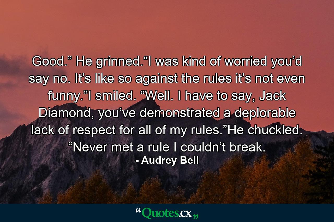 Good.” He grinned.“I was kind of worried you’d say no. It’s like so against the rules it’s not even funny.”I smiled. “Well. I have to say, Jack Diamond, you’ve demonstrated a deplorable lack of respect for all of my rules.”He chuckled. “Never met a rule I couldn’t break. - Quote by Audrey Bell