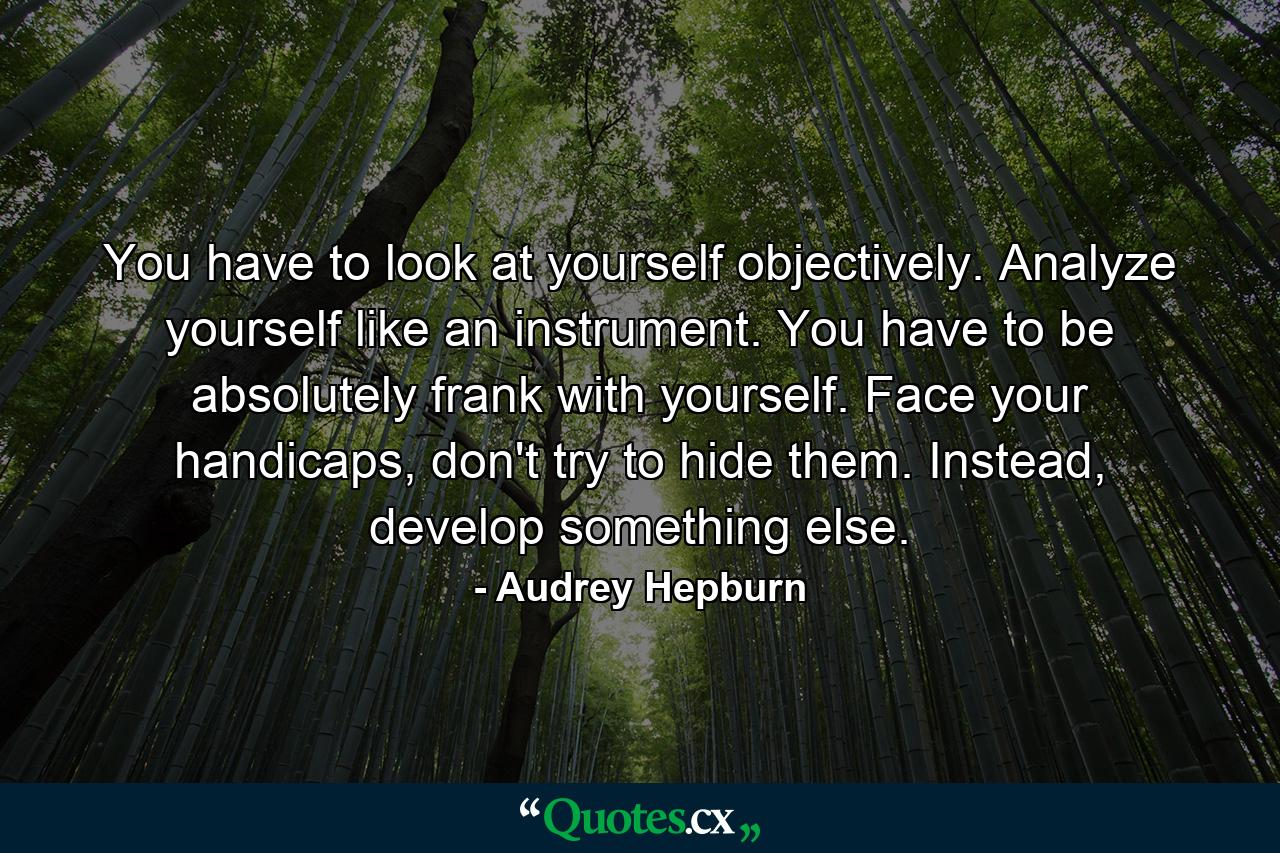 You have to look at yourself objectively. Analyze yourself like an instrument. You have to be absolutely frank with yourself. Face your handicaps, don't try to hide them. Instead, develop something else. - Quote by Audrey Hepburn