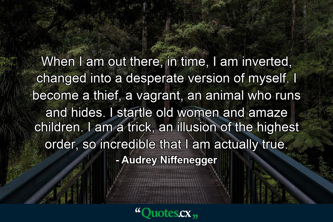 When I am out there, in time, I am inverted, changed into a desperate version of myself. I become a thief, a vagrant, an animal who runs and hides. I startle old women and amaze children. I am a trick, an illusion of the highest order, so incredible that I am actually true. - Quote by Audrey Niffenegger