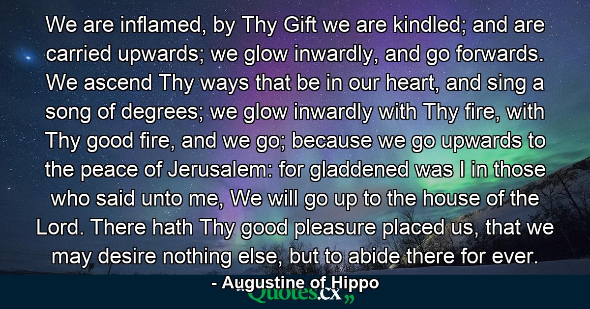 We are inflamed, by Thy Gift we are kindled; and are carried upwards; we glow inwardly, and go forwards. We ascend Thy ways that be in our heart, and sing a song of degrees; we glow inwardly with Thy fire, with Thy good fire, and we go; because we go upwards to the peace of Jerusalem: for gladdened was I in those who said unto me, We will go up to the house of the Lord. There hath Thy good pleasure placed us, that we may desire nothing else, but to abide there for ever. - Quote by Augustine of Hippo