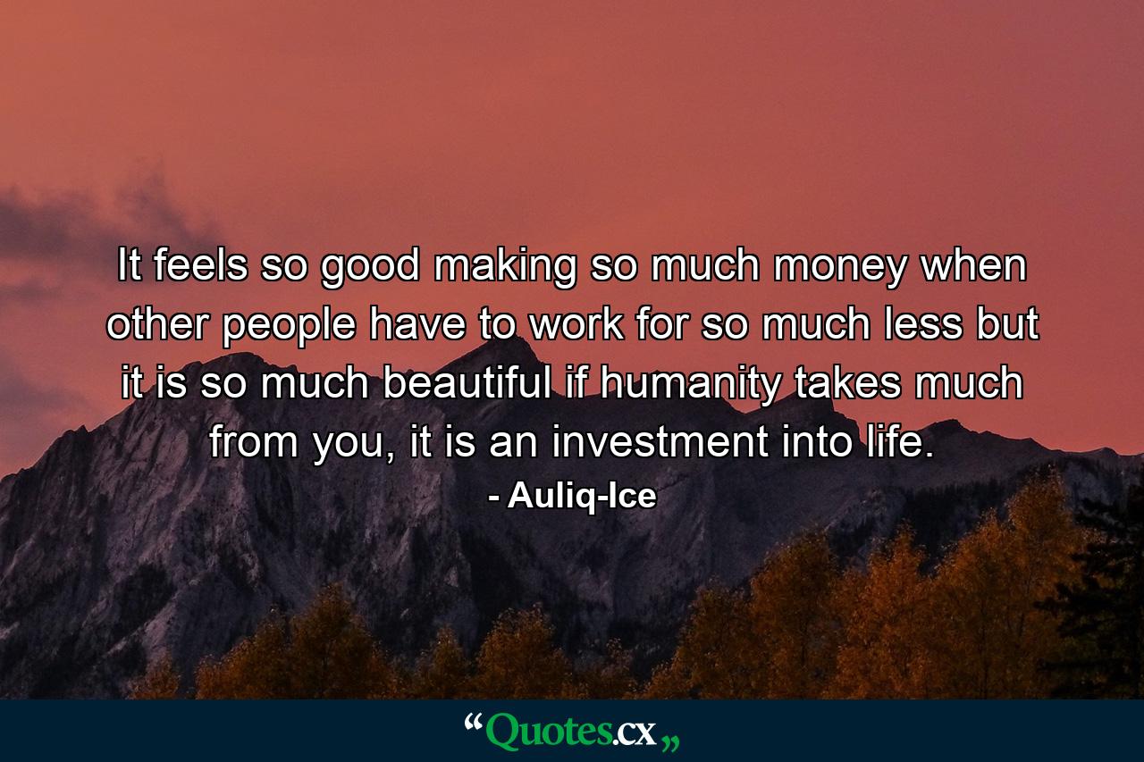 It feels so good making so much money when other people have to work for so much less but it is so much beautiful if humanity takes much from you, it is an investment into life. - Quote by Auliq-Ice