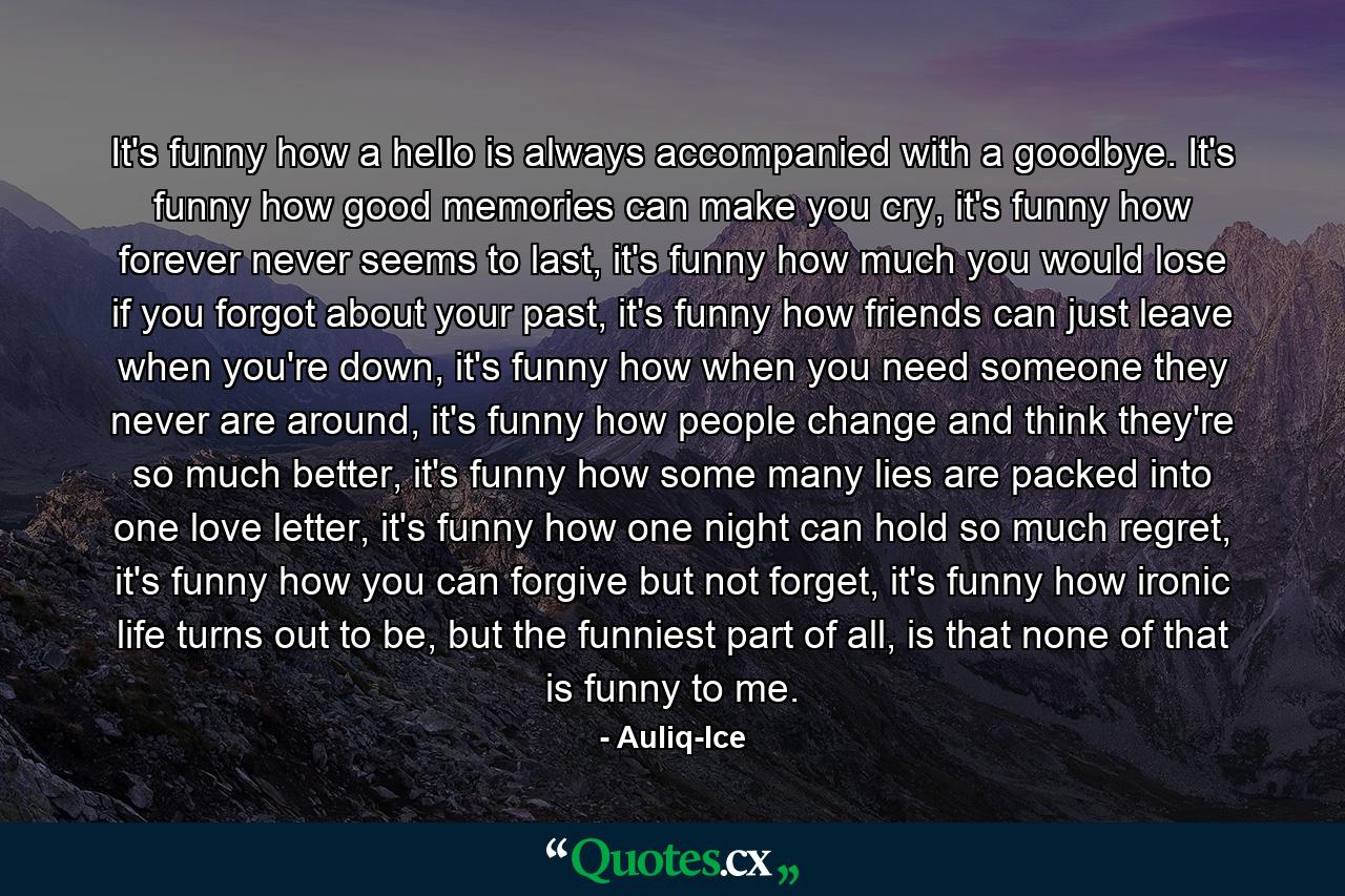 It's funny how a hello is always accompanied with a goodbye. It's funny how good memories can make you cry, it's funny how forever never seems to last, it's funny how much you would lose if you forgot about your past, it's funny how friends can just leave when you're down, it's funny how when you need someone they never are around, it's funny how people change and think they're so much better, it's funny how some many lies are packed into one love letter, it's funny how one night can hold so much regret, it's funny how you can forgive but not forget, it's funny how ironic life turns out to be, but the funniest part of all, is that none of that is funny to me. - Quote by Auliq-Ice