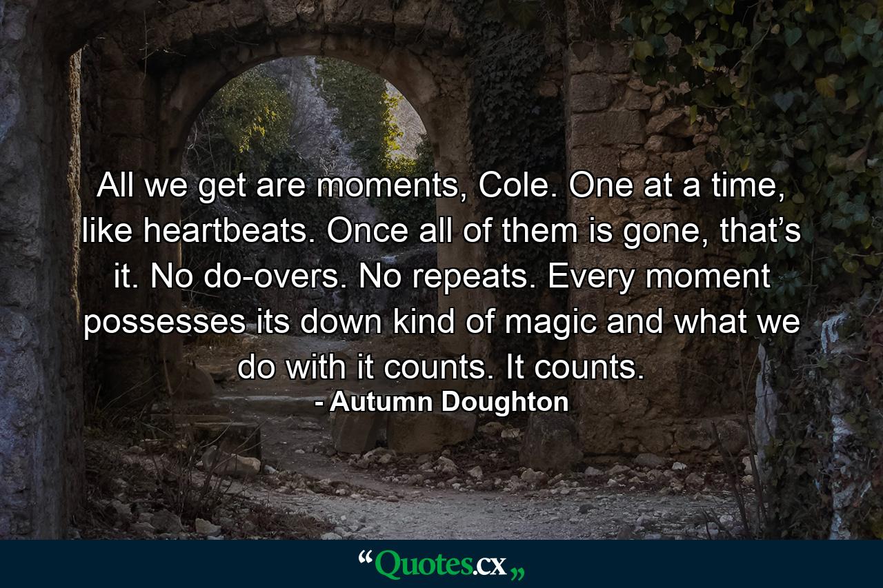 All we get are moments, Cole. One at a time, like heartbeats. Once all of them is gone, that’s it. No do-overs. No repeats. Every moment possesses its down kind of magic and what we do with it counts. It counts. - Quote by Autumn Doughton