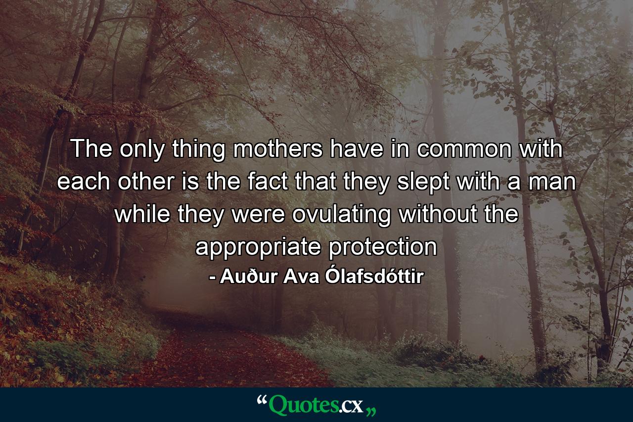 The only thing mothers have in common with each other is the fact that they slept with a man while they were ovulating without the appropriate protection - Quote by Auður Ava Ólafsdóttir