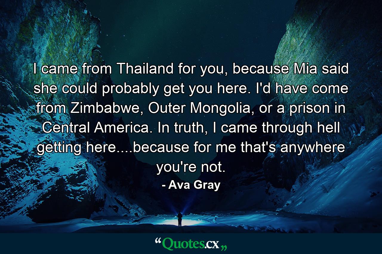 I came from Thailand for you, because Mia said she could probably get you here. I'd have come from Zimbabwe, Outer Mongolia, or a prison in Central America. In truth, I came through hell getting here....because for me that's anywhere you're not. - Quote by Ava Gray