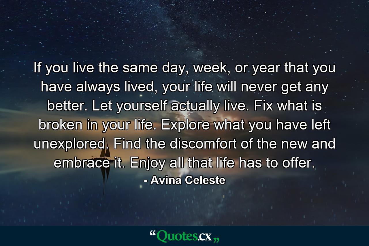 If you live the same day, week, or year that you have always lived, your life will never get any better. Let yourself actually live. Fix what is broken in your life. Explore what you have left unexplored. Find the discomfort of the new and embrace it. Enjoy all that life has to offer. - Quote by Avina Celeste