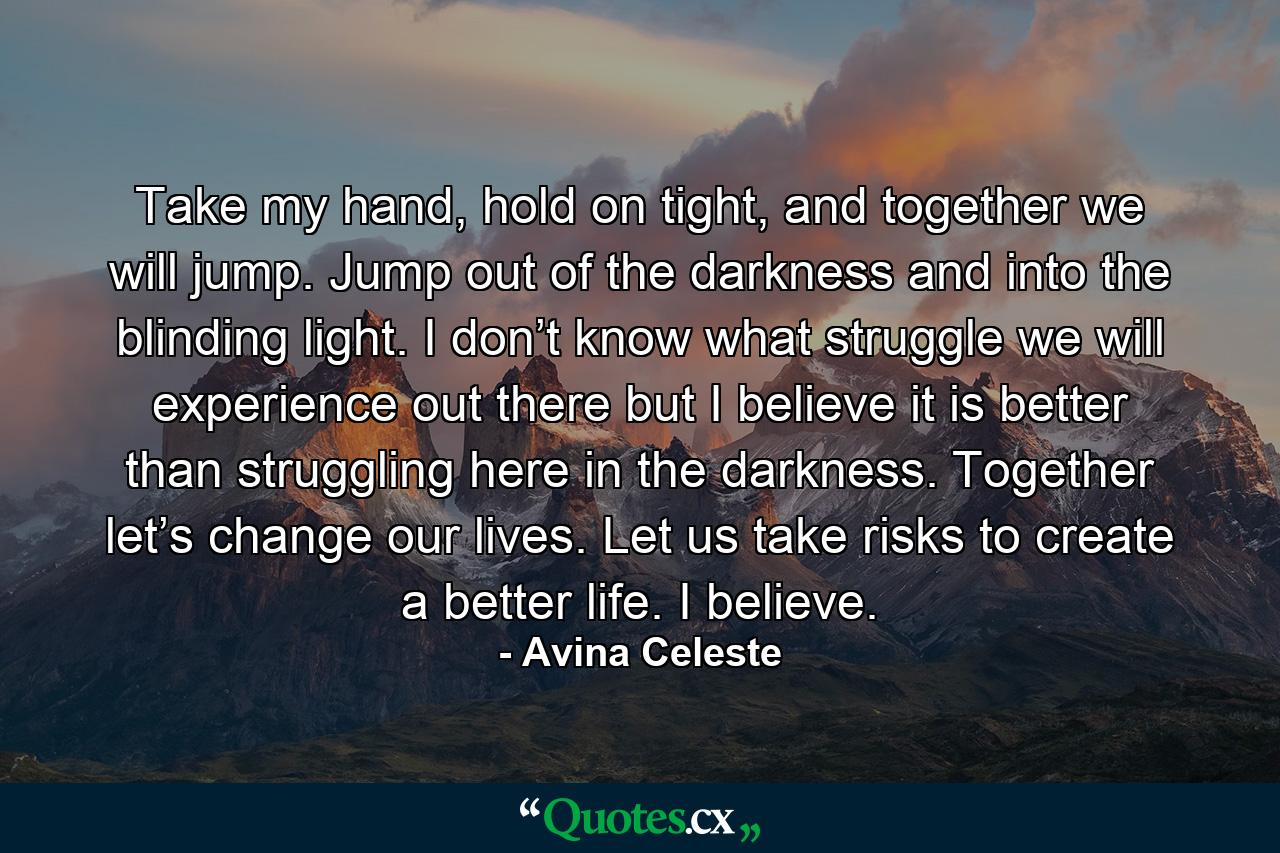 Take my hand, hold on tight, and together we will jump. Jump out of the darkness and into the blinding light. I don’t know what struggle we will experience out there but I believe it is better than struggling here in the darkness. Together let’s change our lives. Let us take risks to create a better life. I believe. - Quote by Avina Celeste