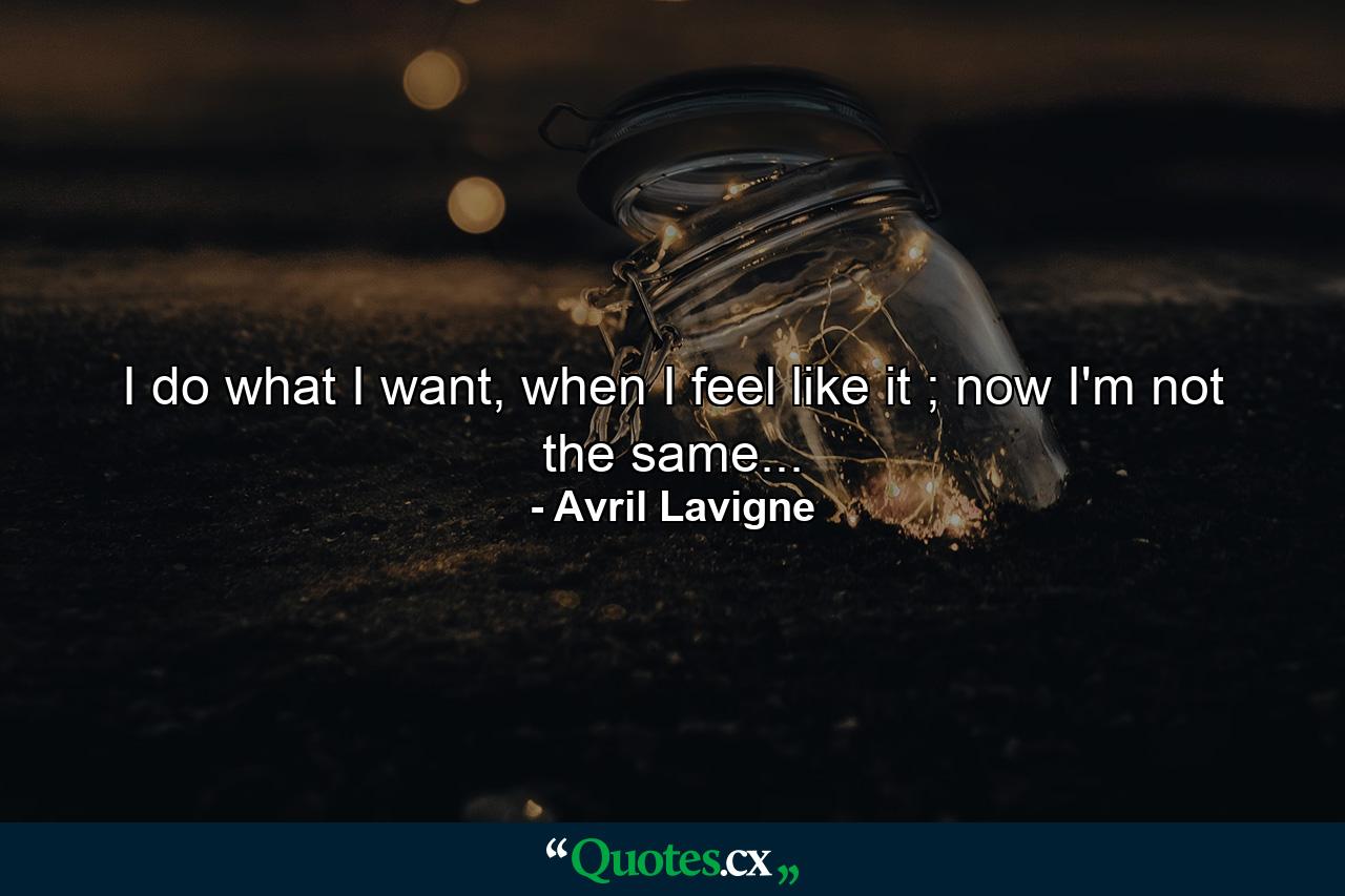 I do what I want, when I feel like it ; now I'm not the same... - Quote by Avril Lavigne