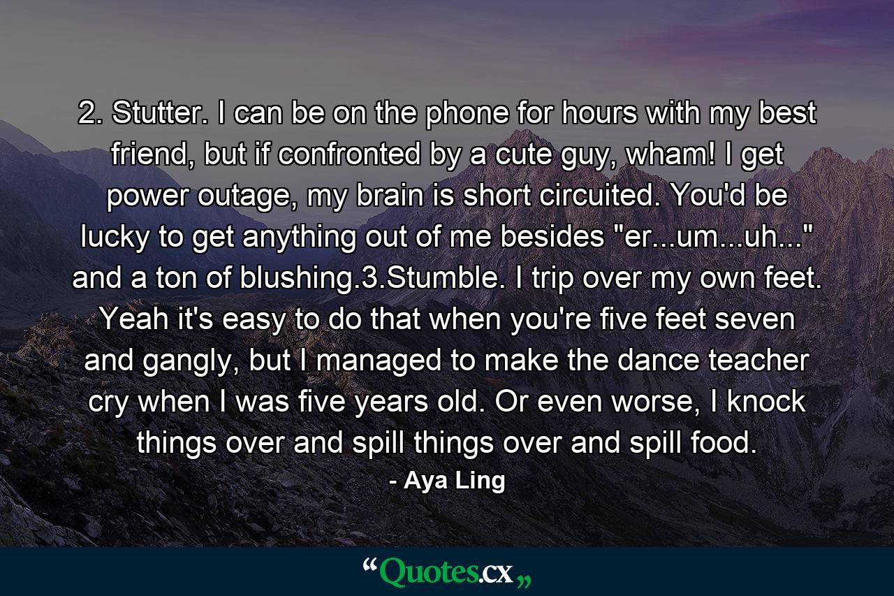 2. Stutter. I can be on the phone for hours with my best friend, but if confronted by a cute guy, wham! I get power outage, my brain is short circuited. You'd be lucky to get anything out of me besides 