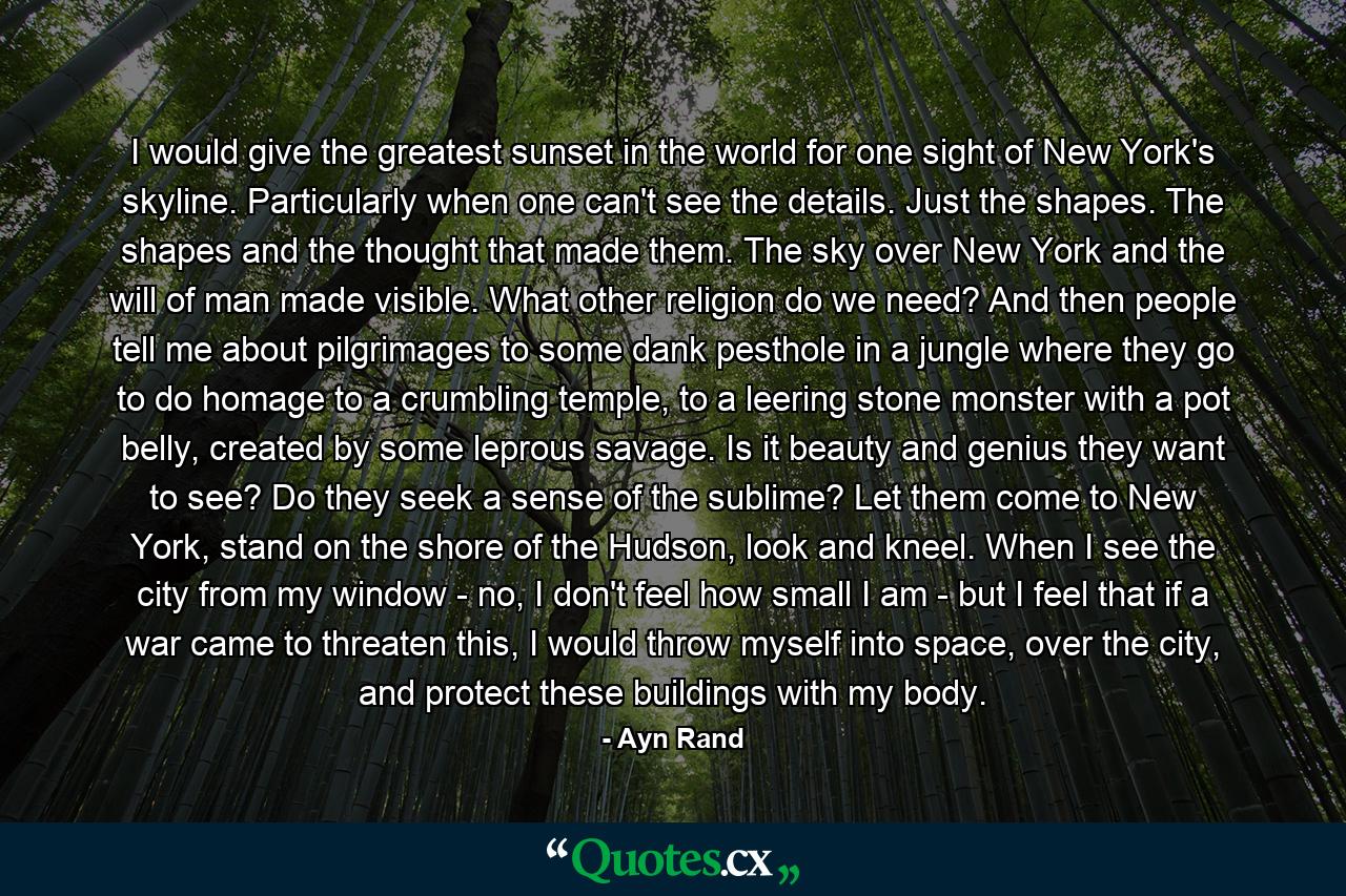 I would give the greatest sunset in the world for one sight of New York's skyline. Particularly when one can't see the details. Just the shapes. The shapes and the thought that made them. The sky over New York and the will of man made visible. What other religion do we need? And then people tell me about pilgrimages to some dank pesthole in a jungle where they go to do homage to a crumbling temple, to a leering stone monster with a pot belly, created by some leprous savage. Is it beauty and genius they want to see? Do they seek a sense of the sublime? Let them come to New York, stand on the shore of the Hudson, look and kneel. When I see the city from my window - no, I don't feel how small I am - but I feel that if a war came to threaten this, I would throw myself into space, over the city, and protect these buildings with my body. - Quote by Ayn Rand