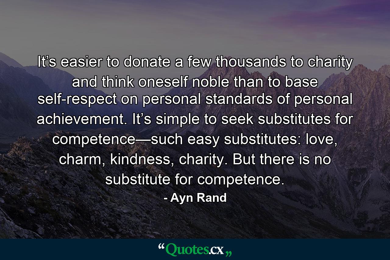 It’s easier to donate a few thousands to charity and think oneself noble than to base self-respect on personal standards of personal achievement. It’s simple to seek substitutes for competence—such easy substitutes: love, charm, kindness, charity. But there is no substitute for competence. - Quote by Ayn Rand