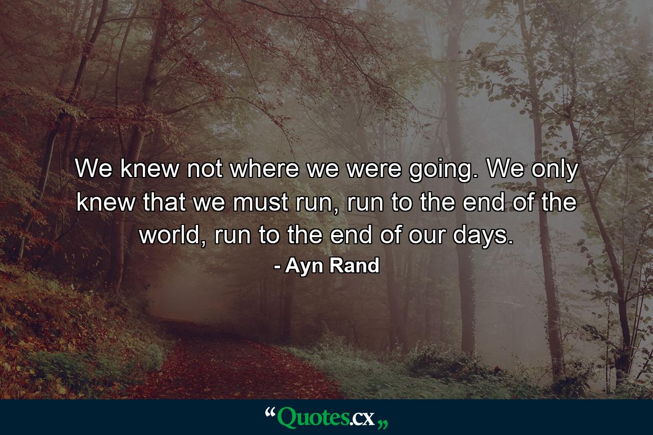 We knew not where we were going. We only knew that we must run, run to the end of the world, run to the end of our days. - Quote by Ayn Rand