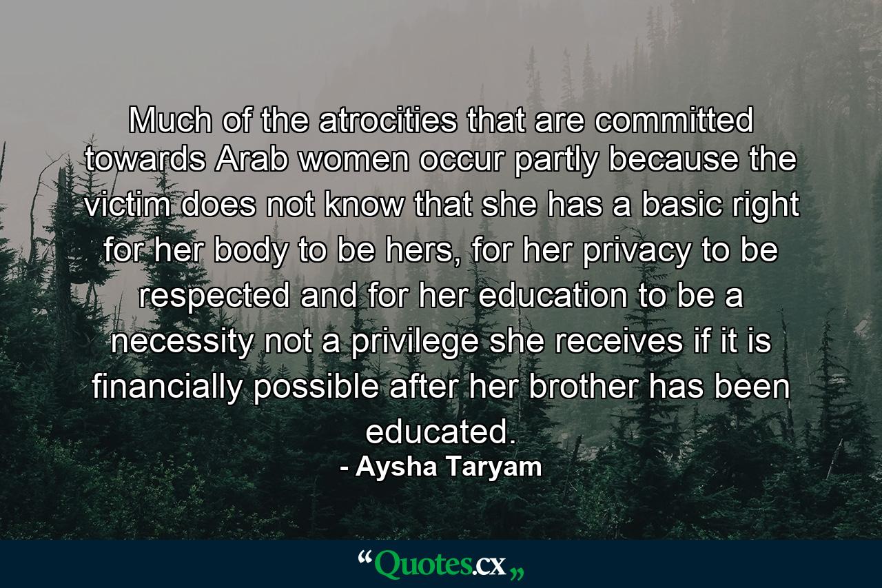 Much of the atrocities that are committed towards Arab women occur partly because the victim does not know that she has a basic right for her body to be hers, for her privacy to be respected and for her education to be a necessity not a privilege she receives if it is financially possible after her brother has been educated. - Quote by Aysha Taryam