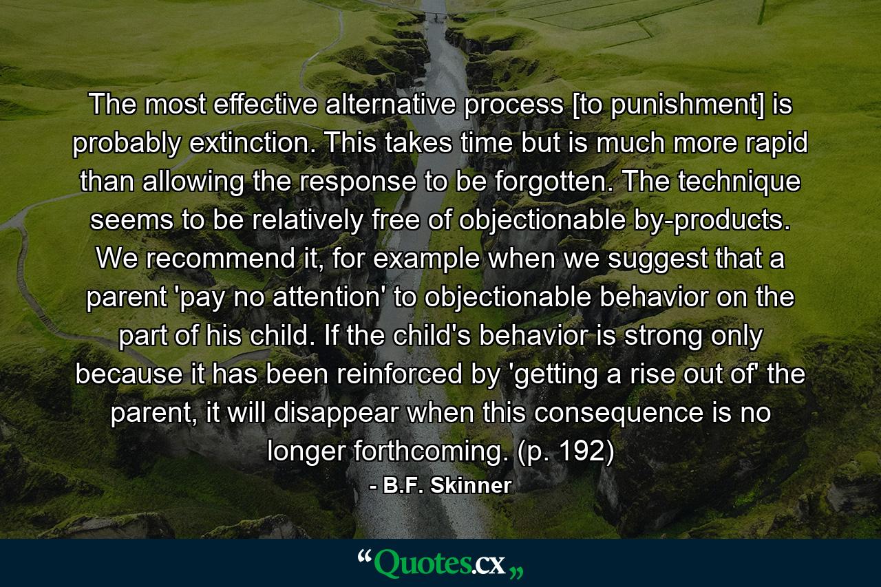 The most effective alternative process [to punishment] is probably extinction. This takes time but is much more rapid than allowing the response to be forgotten. The technique seems to be relatively free of objectionable by-products. We recommend it, for example when we suggest that a parent 'pay no attention' to objectionable behavior on the part of his child. If the child's behavior is strong only because it has been reinforced by 'getting a rise out of' the parent, it will disappear when this consequence is no longer forthcoming. (p. 192) - Quote by B.F. Skinner