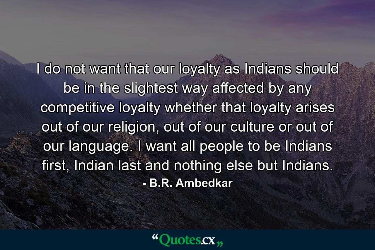 I do not want that our loyalty as Indians should be in the slightest way affected by any competitive loyalty whether that loyalty arises out of our religion, out of our culture or out of our language. I want all people to be Indians first, Indian last and nothing else but Indians. - Quote by B.R. Ambedkar