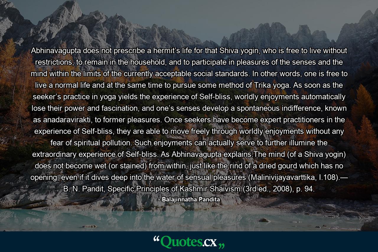 Abhinavagupta does not prescribe a hermit’s life for that Shiva yogin, who is free to live without restrictions, to remain in the household, and to participate in pleasures of the senses and the mind within the limits of the currently acceptable social standards. In other words, one is free to live a normal life and at the same time to pursue some method of Trika yoga. As soon as the seeker’s practice in yoga yields the experience of Self-bliss, worldly enjoyments automatically lose their power and fascination, and one’s senses develop a spontaneous indifference, known as anadaravirakti, to former pleasures. Once seekers have become expert practitioners in the experience of Self-bliss, they are able to move freely through worldly enjoyments without any fear of spiritual pollution. Such enjoyments can actually serve to further illumine the extraordinary experience of Self-bliss. As Abhinavagupta explains:The mind (of a Shiva yogin) does not become wet (or stained) from within, just like the rind of a dried gourd which has no opening, even if it dives deep into the water of sensual pleasures (Malinivijayavarttika, I.108).— B. N. Pandit, Specific Principles of Kashmir Shaivism (3rd ed., 2008), p. 94. - Quote by Balajinnatha Pandita