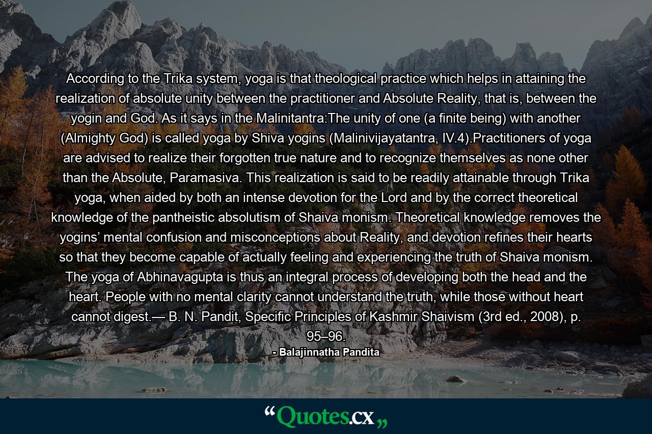 According to the Trika system, yoga is that theological practice which helps in attaining the realization of absolute unity between the practitioner and Absolute Reality, that is, between the yogin and God. As it says in the Malinitantra:The unity of one (a finite being) with another (Almighty God) is called yoga by Shiva yogins (Malinivijayatantra, IV.4).Practitioners of yoga are advised to realize their forgotten true nature and to recognize themselves as none other than the Absolute, Paramasiva. This realization is said to be readily attainable through Trika yoga, when aided by both an intense devotion for the Lord and by the correct theoretical knowledge of the pantheistic absolutism of Shaiva monism. Theoretical knowledge removes the yogins’ mental confusion and misconceptions about Reality, and devotion refines their hearts so that they become capable of actually feeling and experiencing the truth of Shaiva monism. The yoga of Abhinavagupta is thus an integral process of developing both the head and the heart. People with no mental clarity cannot understand the truth, while those without heart cannot digest.— B. N. Pandit, Specific Principles of Kashmir Shaivism (3rd ed., 2008), p. 95–96. - Quote by Balajinnatha Pandita