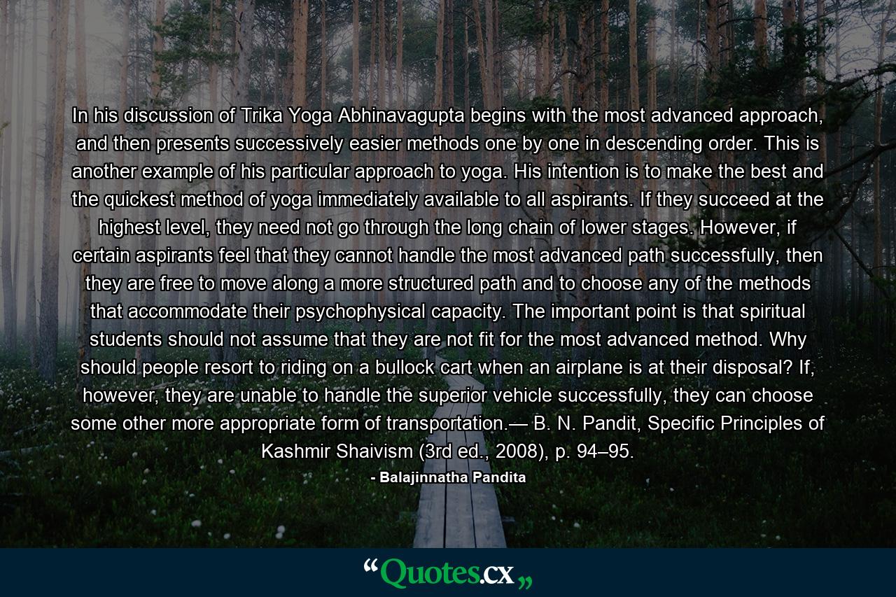 In his discussion of Trika Yoga Abhinavagupta begins with the most advanced approach, and then presents successively easier methods one by one in descending order. This is another example of his particular approach to yoga. His intention is to make the best and the quickest method of yoga immediately available to all aspirants. If they succeed at the highest level, they need not go through the long chain of lower stages. However, if certain aspirants feel that they cannot handle the most advanced path successfully, then they are free to move along a more structured path and to choose any of the methods that accommodate their psychophysical capacity. The important point is that spiritual students should not assume that they are not fit for the most advanced method. Why should people resort to riding on a bullock cart when an airplane is at their disposal? If, however, they are unable to handle the superior vehicle successfully, they can choose some other more appropriate form of transportation.— B. N. Pandit, Specific Principles of Kashmir Shaivism (3rd ed., 2008), p. 94–95. - Quote by Balajinnatha Pandita