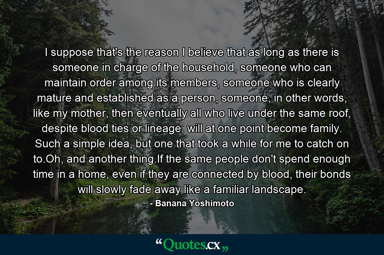 I suppose that's the reason I believe that as long as there is someone in charge of the household, someone who can maintain order among its members, someone who is clearly mature and established as a person, someone, in other words, like my mother, then eventually all who live under the same roof, despite blood ties or lineage, will at one point become family. Such a simple idea, but one that took a while for me to catch on to.Oh, and another thing.If the same people don't spend enough time in a home, even if they are connected by blood, their bonds will slowly fade away like a familiar landscape. - Quote by Banana Yoshimoto