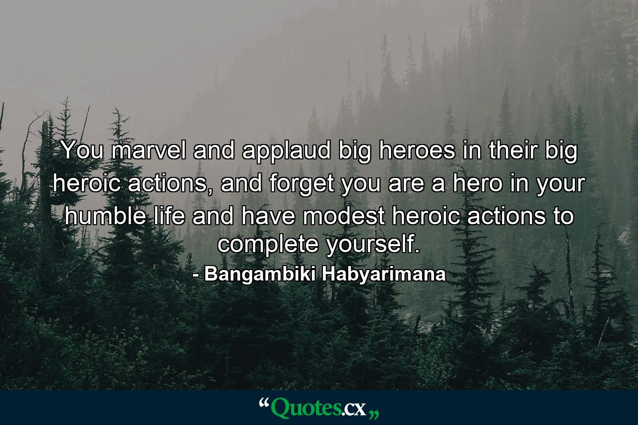 You marvel and applaud big heroes in their big heroic actions, and forget you are a hero in your humble life and have modest heroic actions to complete yourself. - Quote by Bangambiki Habyarimana