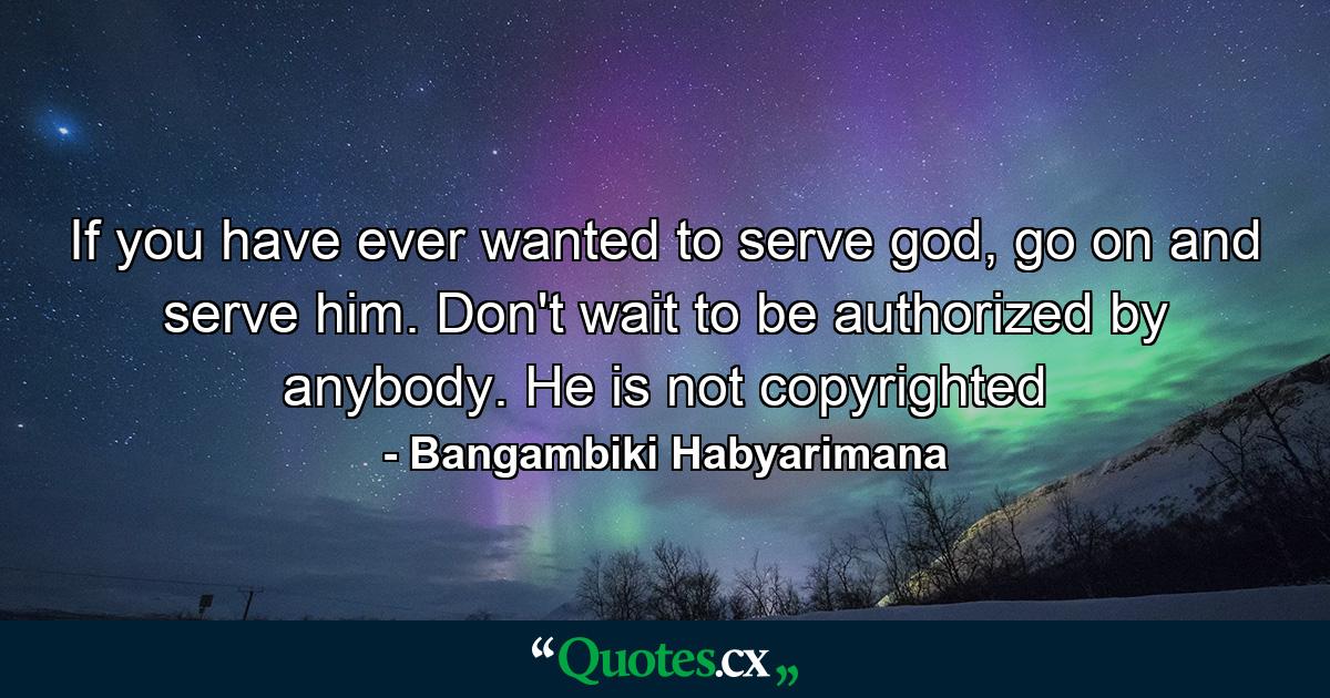 If you have ever wanted to serve god, go on and serve him. Don't wait to be authorized by anybody. He is not copyrighted - Quote by Bangambiki Habyarimana