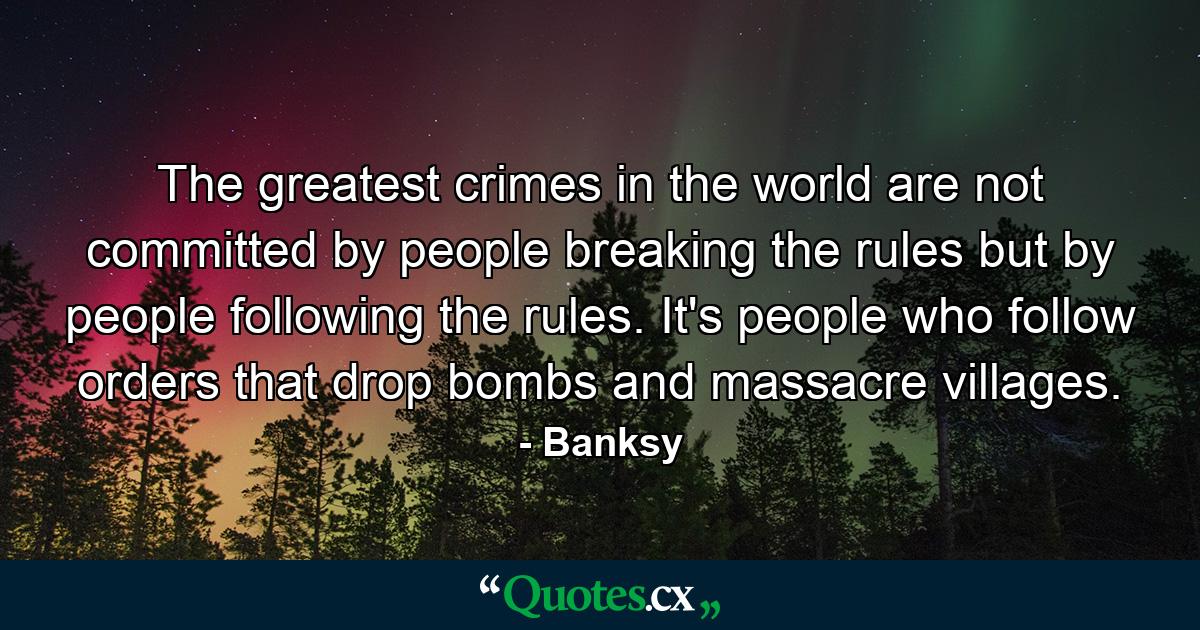 The greatest crimes in the world are not committed by people breaking the rules but by people following the rules. It's people who follow orders that drop bombs and massacre villages. - Quote by Banksy