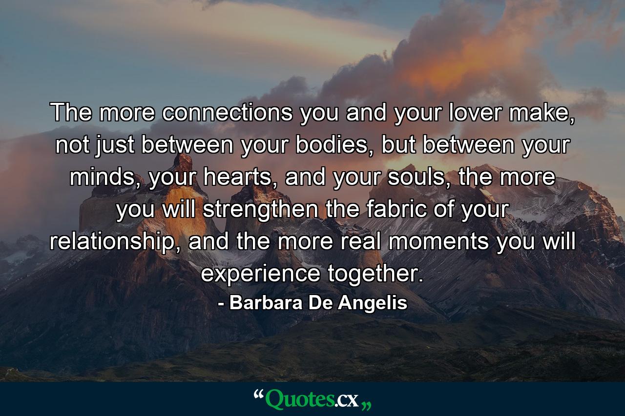 The more connections you and your lover make, not just between your bodies, but between your minds, your hearts, and your souls, the more you will strengthen the fabric of your relationship, and the more real moments you will experience together. - Quote by Barbara De Angelis