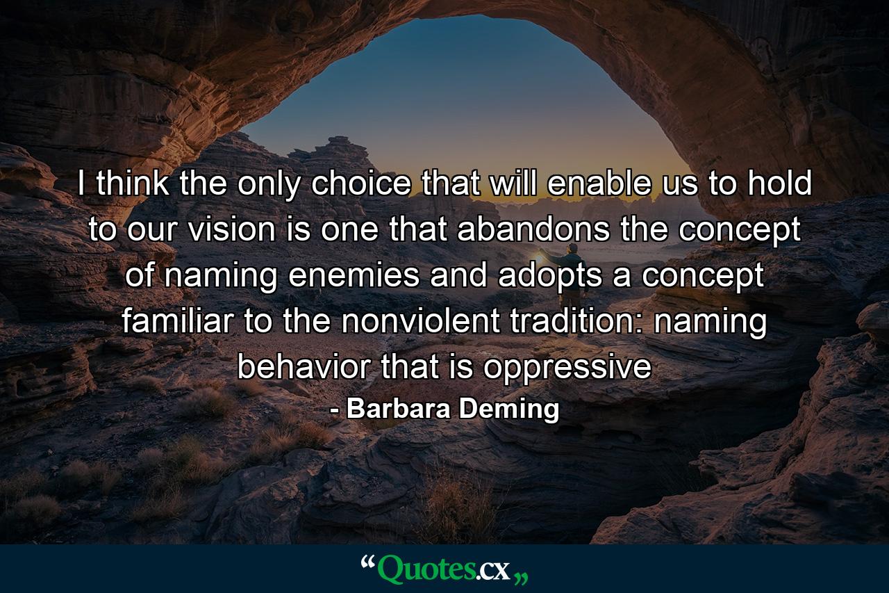 I think the only choice that will enable us to hold to our vision is one that abandons the concept of naming enemies and adopts a concept familiar to the nonviolent tradition: naming behavior that is oppressive - Quote by Barbara Deming