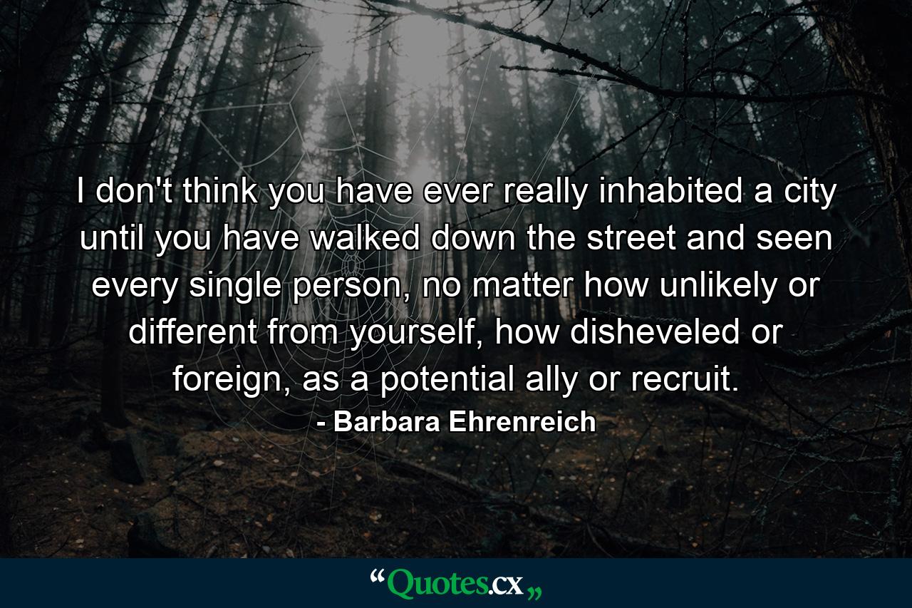 I don't think you have ever really inhabited a city until you have walked down the street and seen every single person, no matter how unlikely or different from yourself, how disheveled or foreign, as a potential ally or recruit. - Quote by Barbara Ehrenreich