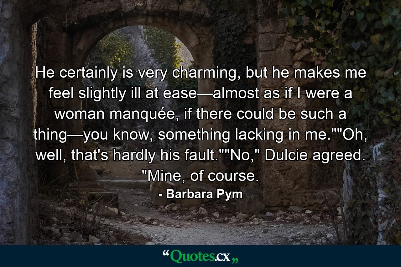 He certainly is very charming, but he makes me feel slightly ill at ease—almost as if I were a woman manquée, if there could be such a thing—you know, something lacking in me.