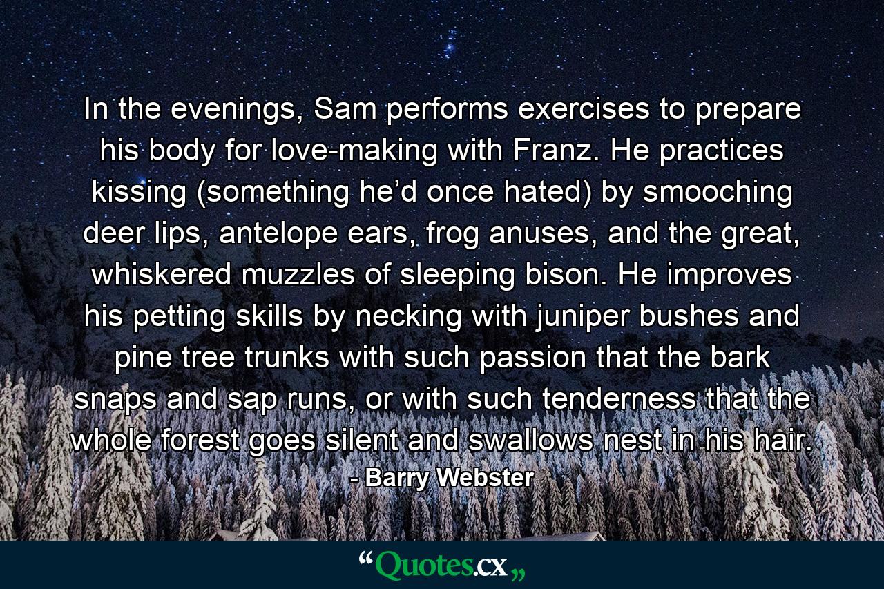 In the evenings, Sam performs exercises to prepare his body for love-making with Franz. He practices kissing (something he’d once hated) by smooching deer lips, antelope ears, frog anuses, and the great, whiskered muzzles of sleeping bison. He improves his petting skills by necking with juniper bushes and pine tree trunks with such passion that the bark snaps and sap runs, or with such tenderness that the whole forest goes silent and swallows nest in his hair. - Quote by Barry Webster