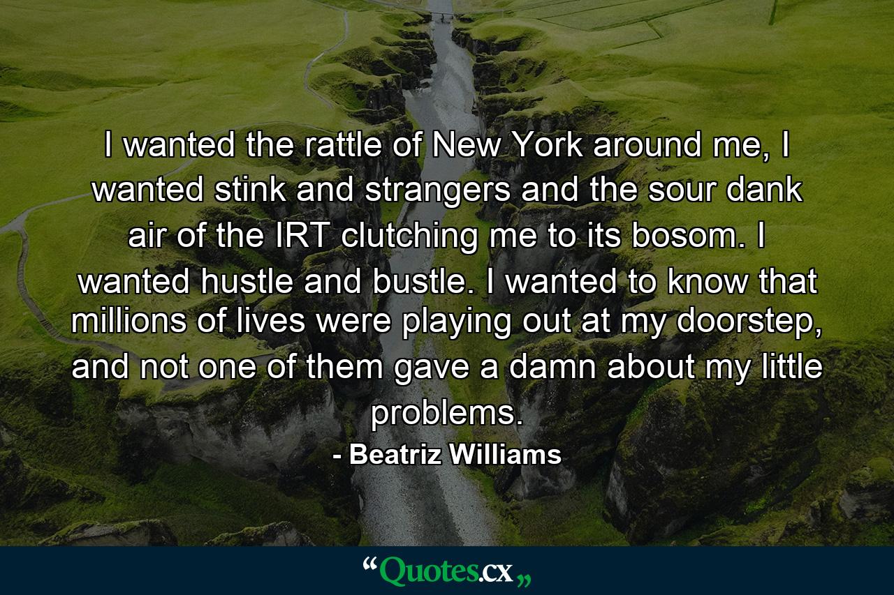 I wanted the rattle of New York around me, I wanted stink and strangers and the sour dank air of the IRT clutching me to its bosom. I wanted hustle and bustle. I wanted to know that millions of lives were playing out at my doorstep, and not one of them gave a damn about my little problems. - Quote by Beatriz Williams