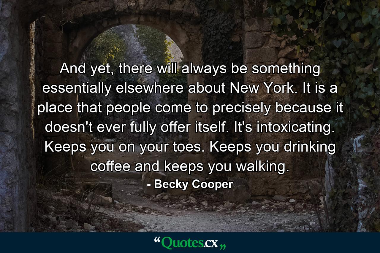 And yet, there will always be something essentially elsewhere about New York. It is a place that people come to precisely because it doesn't ever fully offer itself. It's intoxicating. Keeps you on your toes. Keeps you drinking coffee and keeps you walking. - Quote by Becky Cooper