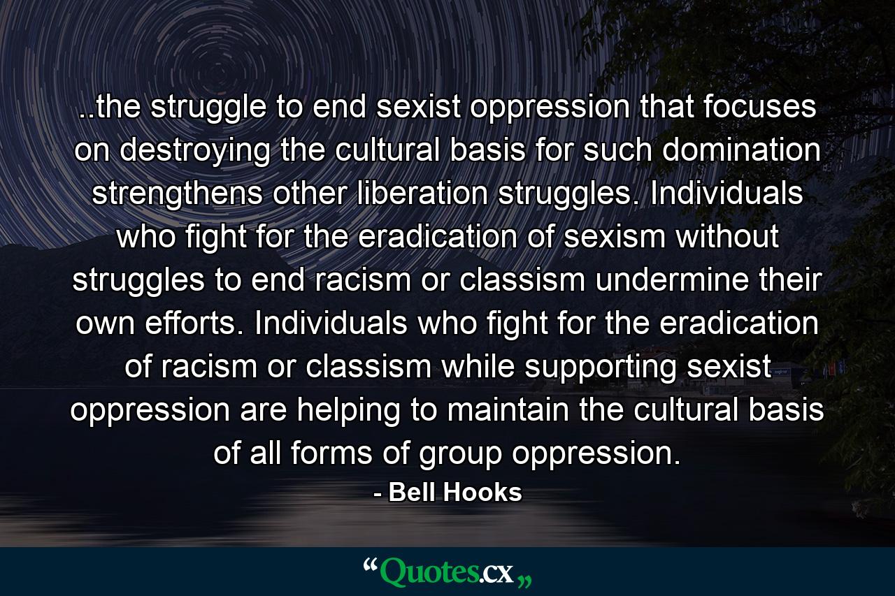 ..the struggle to end sexist oppression that focuses on destroying the cultural basis for such domination strengthens other liberation struggles. Individuals who fight for the eradication of sexism without struggles to end racism or classism undermine their own efforts. Individuals who fight for the eradication of racism or classism while supporting sexist oppression are helping to maintain the cultural basis of all forms of group oppression. - Quote by Bell Hooks